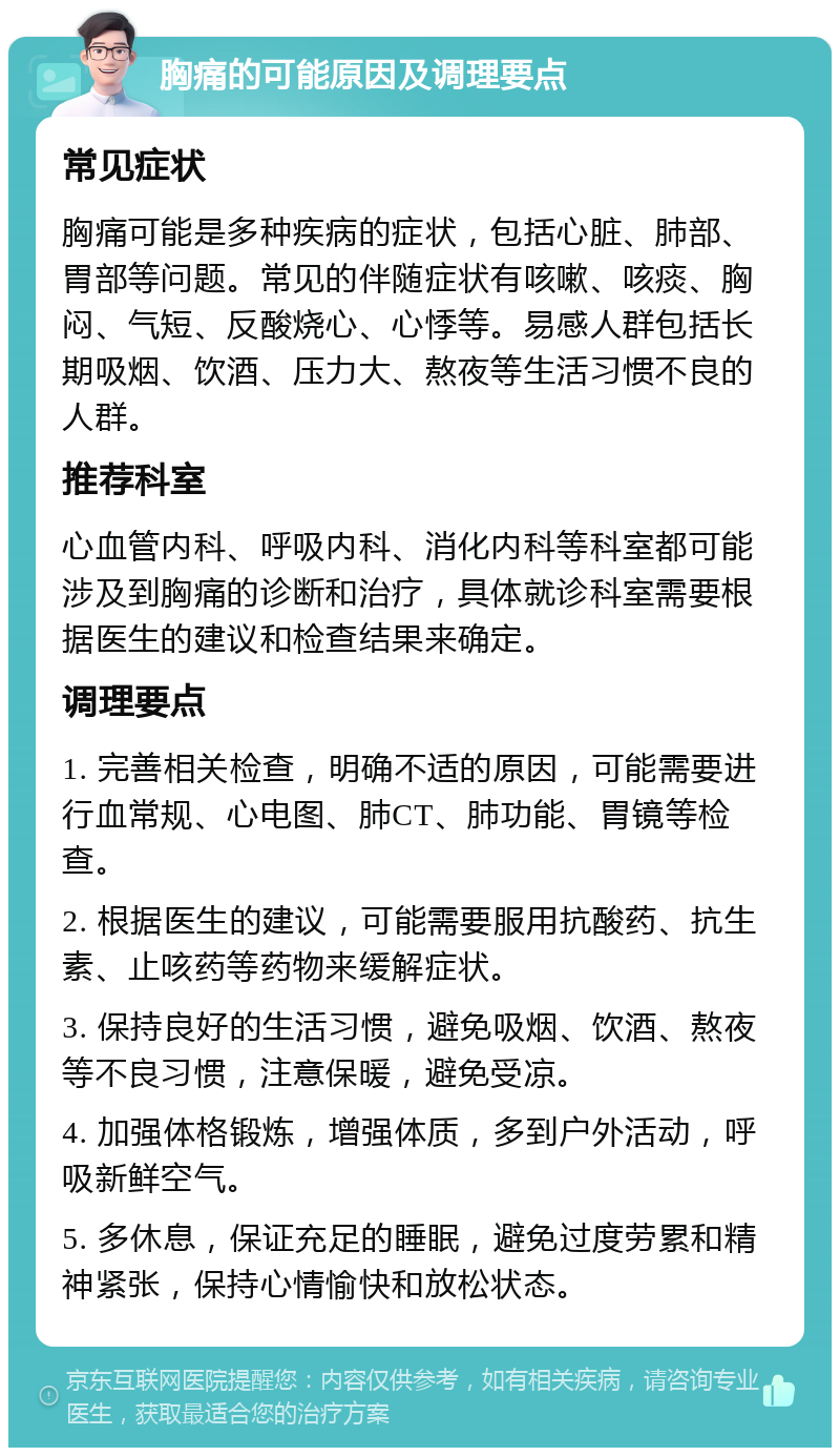 胸痛的可能原因及调理要点 常见症状 胸痛可能是多种疾病的症状，包括心脏、肺部、胃部等问题。常见的伴随症状有咳嗽、咳痰、胸闷、气短、反酸烧心、心悸等。易感人群包括长期吸烟、饮酒、压力大、熬夜等生活习惯不良的人群。 推荐科室 心血管内科、呼吸内科、消化内科等科室都可能涉及到胸痛的诊断和治疗，具体就诊科室需要根据医生的建议和检查结果来确定。 调理要点 1. 完善相关检查，明确不适的原因，可能需要进行血常规、心电图、肺CT、肺功能、胃镜等检查。 2. 根据医生的建议，可能需要服用抗酸药、抗生素、止咳药等药物来缓解症状。 3. 保持良好的生活习惯，避免吸烟、饮酒、熬夜等不良习惯，注意保暖，避免受凉。 4. 加强体格锻炼，增强体质，多到户外活动，呼吸新鲜空气。 5. 多休息，保证充足的睡眠，避免过度劳累和精神紧张，保持心情愉快和放松状态。