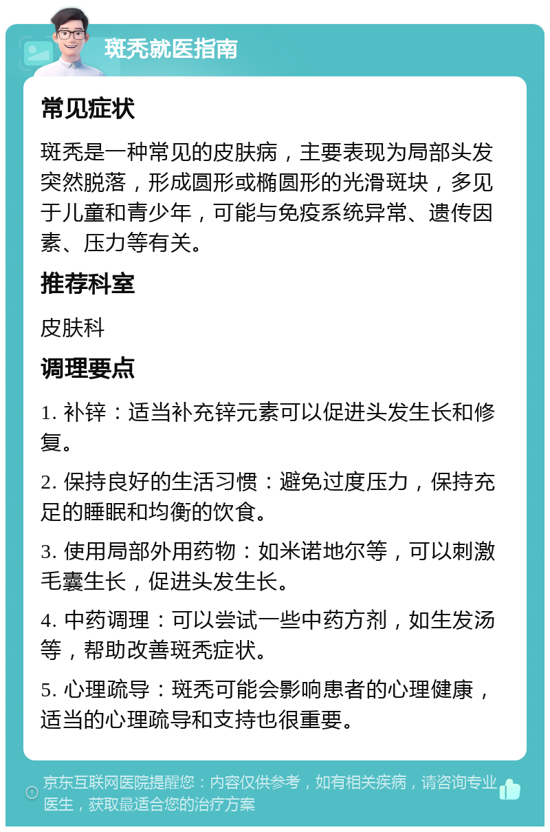 斑秃就医指南 常见症状 斑秃是一种常见的皮肤病，主要表现为局部头发突然脱落，形成圆形或椭圆形的光滑斑块，多见于儿童和青少年，可能与免疫系统异常、遗传因素、压力等有关。 推荐科室 皮肤科 调理要点 1. 补锌：适当补充锌元素可以促进头发生长和修复。 2. 保持良好的生活习惯：避免过度压力，保持充足的睡眠和均衡的饮食。 3. 使用局部外用药物：如米诺地尔等，可以刺激毛囊生长，促进头发生长。 4. 中药调理：可以尝试一些中药方剂，如生发汤等，帮助改善斑秃症状。 5. 心理疏导：斑秃可能会影响患者的心理健康，适当的心理疏导和支持也很重要。