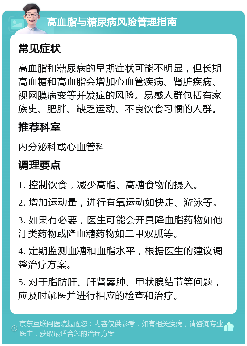 高血脂与糖尿病风险管理指南 常见症状 高血脂和糖尿病的早期症状可能不明显，但长期高血糖和高血脂会增加心血管疾病、肾脏疾病、视网膜病变等并发症的风险。易感人群包括有家族史、肥胖、缺乏运动、不良饮食习惯的人群。 推荐科室 内分泌科或心血管科 调理要点 1. 控制饮食，减少高脂、高糖食物的摄入。 2. 增加运动量，进行有氧运动如快走、游泳等。 3. 如果有必要，医生可能会开具降血脂药物如他汀类药物或降血糖药物如二甲双胍等。 4. 定期监测血糖和血脂水平，根据医生的建议调整治疗方案。 5. 对于脂肪肝、肝肾囊肿、甲状腺结节等问题，应及时就医并进行相应的检查和治疗。