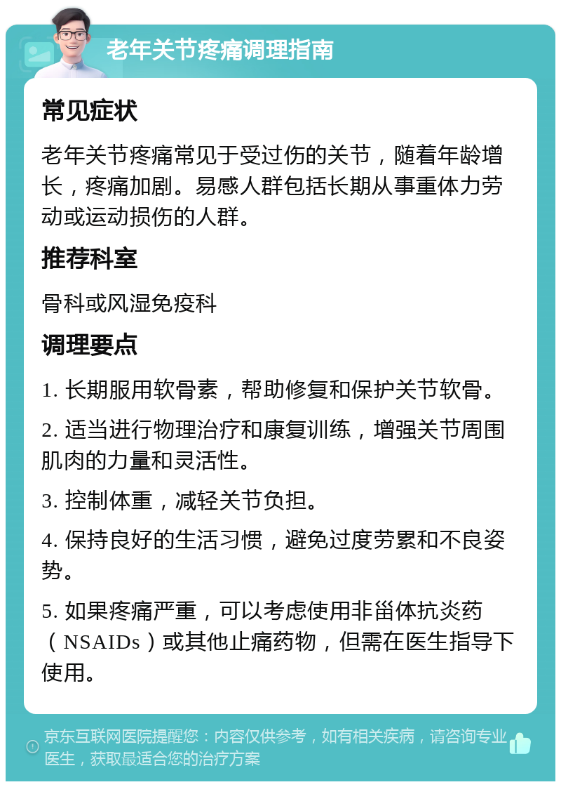 老年关节疼痛调理指南 常见症状 老年关节疼痛常见于受过伤的关节，随着年龄增长，疼痛加剧。易感人群包括长期从事重体力劳动或运动损伤的人群。 推荐科室 骨科或风湿免疫科 调理要点 1. 长期服用软骨素，帮助修复和保护关节软骨。 2. 适当进行物理治疗和康复训练，增强关节周围肌肉的力量和灵活性。 3. 控制体重，减轻关节负担。 4. 保持良好的生活习惯，避免过度劳累和不良姿势。 5. 如果疼痛严重，可以考虑使用非甾体抗炎药（NSAIDs）或其他止痛药物，但需在医生指导下使用。