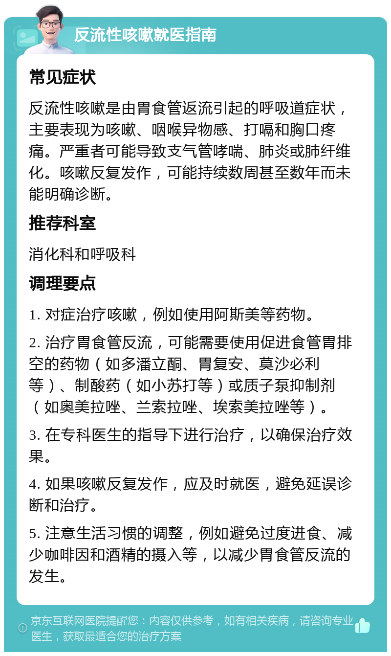 反流性咳嗽就医指南 常见症状 反流性咳嗽是由胃食管返流引起的呼吸道症状，主要表现为咳嗽、咽喉异物感、打嗝和胸口疼痛。严重者可能导致支气管哮喘、肺炎或肺纤维化。咳嗽反复发作，可能持续数周甚至数年而未能明确诊断。 推荐科室 消化科和呼吸科 调理要点 1. 对症治疗咳嗽，例如使用阿斯美等药物。 2. 治疗胃食管反流，可能需要使用促进食管胃排空的药物（如多潘立酮、胃复安、莫沙必利等）、制酸药（如小苏打等）或质子泵抑制剂（如奥美拉唑、兰索拉唑、埃索美拉唑等）。 3. 在专科医生的指导下进行治疗，以确保治疗效果。 4. 如果咳嗽反复发作，应及时就医，避免延误诊断和治疗。 5. 注意生活习惯的调整，例如避免过度进食、减少咖啡因和酒精的摄入等，以减少胃食管反流的发生。