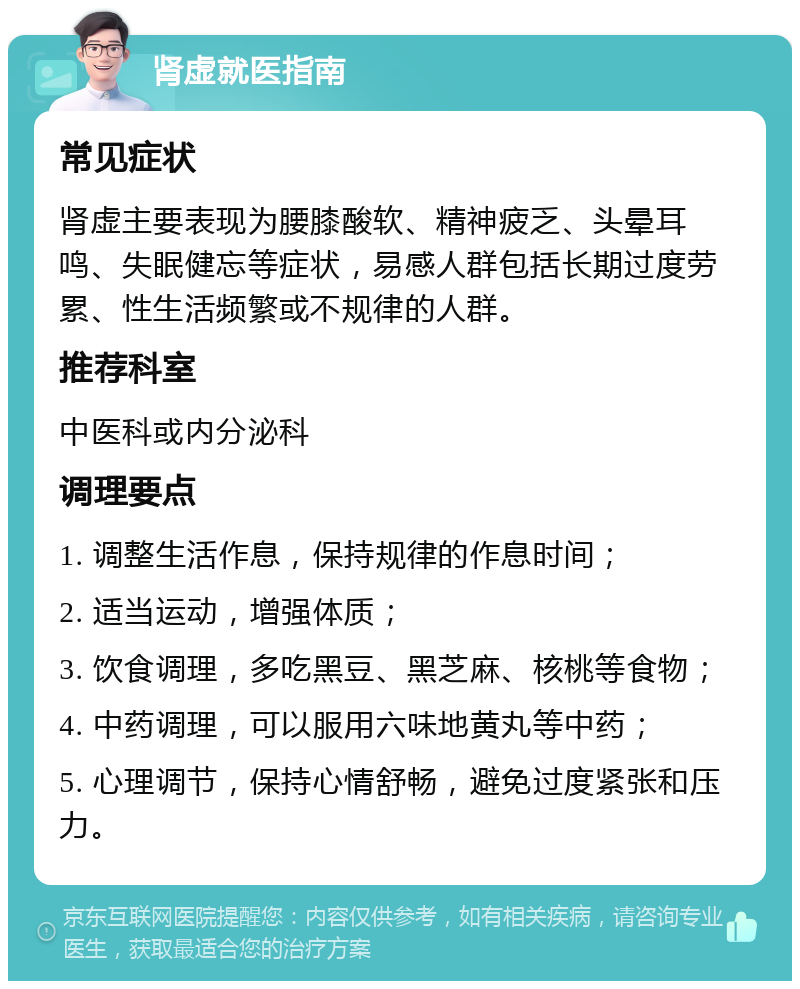 肾虚就医指南 常见症状 肾虚主要表现为腰膝酸软、精神疲乏、头晕耳鸣、失眠健忘等症状，易感人群包括长期过度劳累、性生活频繁或不规律的人群。 推荐科室 中医科或内分泌科 调理要点 1. 调整生活作息，保持规律的作息时间； 2. 适当运动，增强体质； 3. 饮食调理，多吃黑豆、黑芝麻、核桃等食物； 4. 中药调理，可以服用六味地黄丸等中药； 5. 心理调节，保持心情舒畅，避免过度紧张和压力。