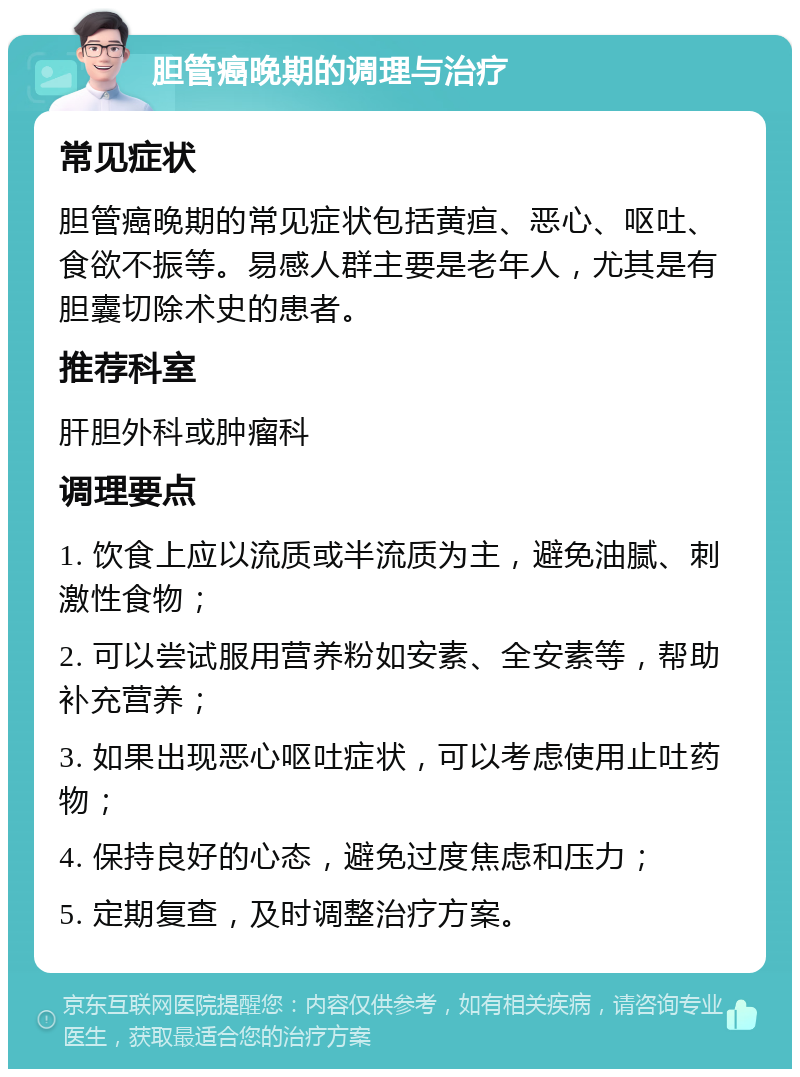 胆管癌晚期的调理与治疗 常见症状 胆管癌晚期的常见症状包括黄疸、恶心、呕吐、食欲不振等。易感人群主要是老年人，尤其是有胆囊切除术史的患者。 推荐科室 肝胆外科或肿瘤科 调理要点 1. 饮食上应以流质或半流质为主，避免油腻、刺激性食物； 2. 可以尝试服用营养粉如安素、全安素等，帮助补充营养； 3. 如果出现恶心呕吐症状，可以考虑使用止吐药物； 4. 保持良好的心态，避免过度焦虑和压力； 5. 定期复查，及时调整治疗方案。