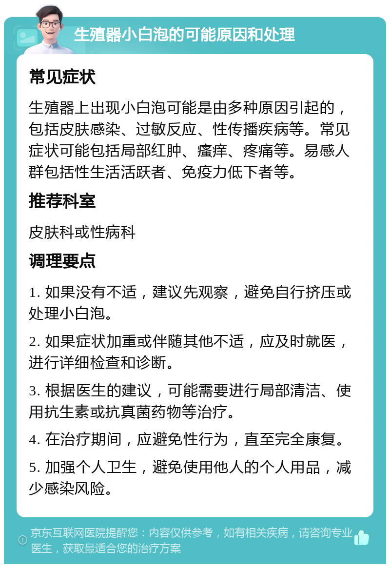 生殖器小白泡的可能原因和处理 常见症状 生殖器上出现小白泡可能是由多种原因引起的，包括皮肤感染、过敏反应、性传播疾病等。常见症状可能包括局部红肿、瘙痒、疼痛等。易感人群包括性生活活跃者、免疫力低下者等。 推荐科室 皮肤科或性病科 调理要点 1. 如果没有不适，建议先观察，避免自行挤压或处理小白泡。 2. 如果症状加重或伴随其他不适，应及时就医，进行详细检查和诊断。 3. 根据医生的建议，可能需要进行局部清洁、使用抗生素或抗真菌药物等治疗。 4. 在治疗期间，应避免性行为，直至完全康复。 5. 加强个人卫生，避免使用他人的个人用品，减少感染风险。