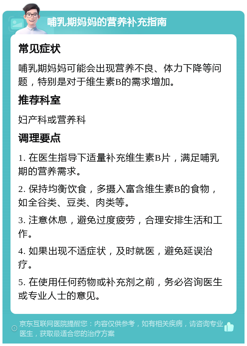 哺乳期妈妈的营养补充指南 常见症状 哺乳期妈妈可能会出现营养不良、体力下降等问题，特别是对于维生素B的需求增加。 推荐科室 妇产科或营养科 调理要点 1. 在医生指导下适量补充维生素B片，满足哺乳期的营养需求。 2. 保持均衡饮食，多摄入富含维生素B的食物，如全谷类、豆类、肉类等。 3. 注意休息，避免过度疲劳，合理安排生活和工作。 4. 如果出现不适症状，及时就医，避免延误治疗。 5. 在使用任何药物或补充剂之前，务必咨询医生或专业人士的意见。