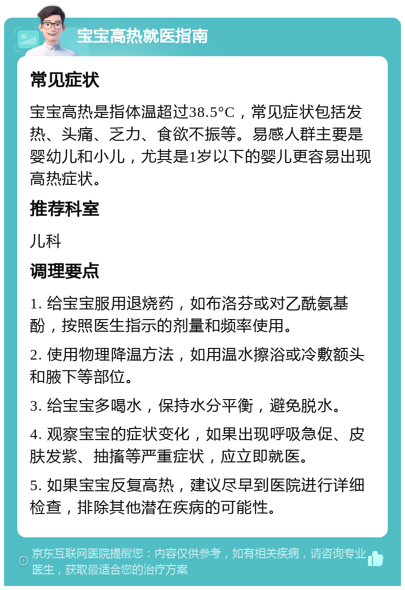 宝宝高热就医指南 常见症状 宝宝高热是指体温超过38.5°C，常见症状包括发热、头痛、乏力、食欲不振等。易感人群主要是婴幼儿和小儿，尤其是1岁以下的婴儿更容易出现高热症状。 推荐科室 儿科 调理要点 1. 给宝宝服用退烧药，如布洛芬或对乙酰氨基酚，按照医生指示的剂量和频率使用。 2. 使用物理降温方法，如用温水擦浴或冷敷额头和腋下等部位。 3. 给宝宝多喝水，保持水分平衡，避免脱水。 4. 观察宝宝的症状变化，如果出现呼吸急促、皮肤发紫、抽搐等严重症状，应立即就医。 5. 如果宝宝反复高热，建议尽早到医院进行详细检查，排除其他潜在疾病的可能性。