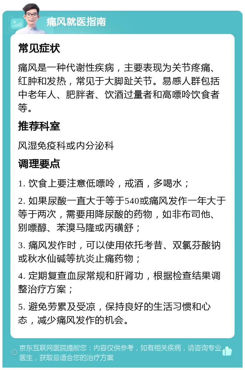 痛风就医指南 常见症状 痛风是一种代谢性疾病，主要表现为关节疼痛、红肿和发热，常见于大脚趾关节。易感人群包括中老年人、肥胖者、饮酒过量者和高嘌呤饮食者等。 推荐科室 风湿免疫科或内分泌科 调理要点 1. 饮食上要注意低嘌呤，戒酒，多喝水； 2. 如果尿酸一直大于等于540或痛风发作一年大于等于两次，需要用降尿酸的药物，如非布司他、别嘌醇、苯溴马隆或丙磺舒； 3. 痛风发作时，可以使用依托考昔、双氯芬酸钠或秋水仙碱等抗炎止痛药物； 4. 定期复查血尿常规和肝肾功，根据检查结果调整治疗方案； 5. 避免劳累及受凉，保持良好的生活习惯和心态，减少痛风发作的机会。