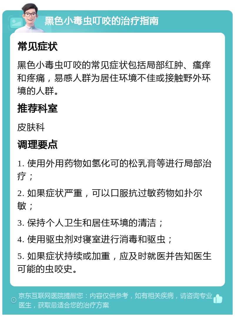 黑色小毒虫叮咬的治疗指南 常见症状 黑色小毒虫叮咬的常见症状包括局部红肿、瘙痒和疼痛，易感人群为居住环境不佳或接触野外环境的人群。 推荐科室 皮肤科 调理要点 1. 使用外用药物如氢化可的松乳膏等进行局部治疗； 2. 如果症状严重，可以口服抗过敏药物如扑尔敏； 3. 保持个人卫生和居住环境的清洁； 4. 使用驱虫剂对寝室进行消毒和驱虫； 5. 如果症状持续或加重，应及时就医并告知医生可能的虫咬史。