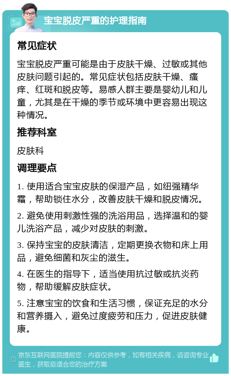 宝宝脱皮严重的护理指南 常见症状 宝宝脱皮严重可能是由于皮肤干燥、过敏或其他皮肤问题引起的。常见症状包括皮肤干燥、瘙痒、红斑和脱皮等。易感人群主要是婴幼儿和儿童，尤其是在干燥的季节或环境中更容易出现这种情况。 推荐科室 皮肤科 调理要点 1. 使用适合宝宝皮肤的保湿产品，如纽强精华霜，帮助锁住水分，改善皮肤干燥和脱皮情况。 2. 避免使用刺激性强的洗浴用品，选择温和的婴儿洗浴产品，减少对皮肤的刺激。 3. 保持宝宝的皮肤清洁，定期更换衣物和床上用品，避免细菌和灰尘的滋生。 4. 在医生的指导下，适当使用抗过敏或抗炎药物，帮助缓解皮肤症状。 5. 注意宝宝的饮食和生活习惯，保证充足的水分和营养摄入，避免过度疲劳和压力，促进皮肤健康。