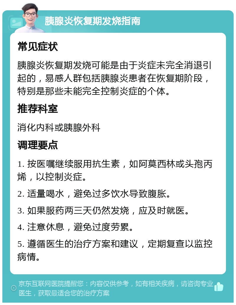 胰腺炎恢复期发烧指南 常见症状 胰腺炎恢复期发烧可能是由于炎症未完全消退引起的，易感人群包括胰腺炎患者在恢复期阶段，特别是那些未能完全控制炎症的个体。 推荐科室 消化内科或胰腺外科 调理要点 1. 按医嘱继续服用抗生素，如阿莫西林或头孢丙烯，以控制炎症。 2. 适量喝水，避免过多饮水导致腹胀。 3. 如果服药两三天仍然发烧，应及时就医。 4. 注意休息，避免过度劳累。 5. 遵循医生的治疗方案和建议，定期复查以监控病情。