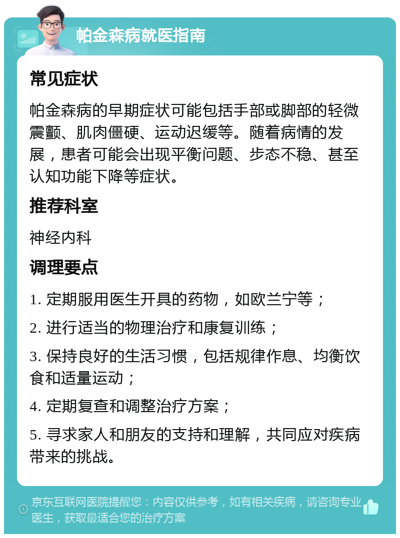 帕金森病就医指南 常见症状 帕金森病的早期症状可能包括手部或脚部的轻微震颤、肌肉僵硬、运动迟缓等。随着病情的发展，患者可能会出现平衡问题、步态不稳、甚至认知功能下降等症状。 推荐科室 神经内科 调理要点 1. 定期服用医生开具的药物，如欧兰宁等； 2. 进行适当的物理治疗和康复训练； 3. 保持良好的生活习惯，包括规律作息、均衡饮食和适量运动； 4. 定期复查和调整治疗方案； 5. 寻求家人和朋友的支持和理解，共同应对疾病带来的挑战。