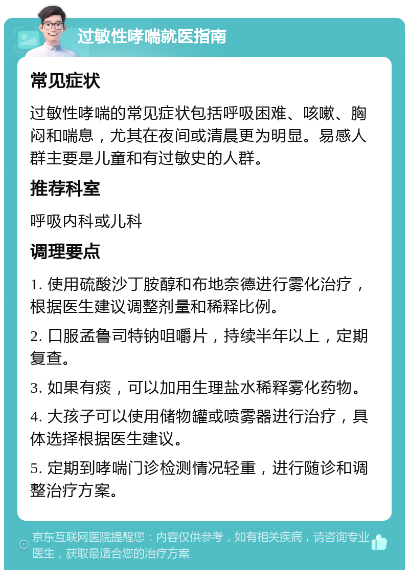 过敏性哮喘就医指南 常见症状 过敏性哮喘的常见症状包括呼吸困难、咳嗽、胸闷和喘息，尤其在夜间或清晨更为明显。易感人群主要是儿童和有过敏史的人群。 推荐科室 呼吸内科或儿科 调理要点 1. 使用硫酸沙丁胺醇和布地奈德进行雾化治疗，根据医生建议调整剂量和稀释比例。 2. 口服孟鲁司特钠咀嚼片，持续半年以上，定期复查。 3. 如果有痰，可以加用生理盐水稀释雾化药物。 4. 大孩子可以使用储物罐或喷雾器进行治疗，具体选择根据医生建议。 5. 定期到哮喘门诊检测情况轻重，进行随诊和调整治疗方案。