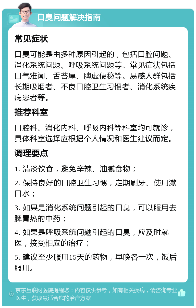 口臭问题解决指南 常见症状 口臭可能是由多种原因引起的，包括口腔问题、消化系统问题、呼吸系统问题等。常见症状包括口气难闻、舌苔厚、脾虚便秘等。易感人群包括长期吸烟者、不良口腔卫生习惯者、消化系统疾病患者等。 推荐科室 口腔科、消化内科、呼吸内科等科室均可就诊，具体科室选择应根据个人情况和医生建议而定。 调理要点 1. 清淡饮食，避免辛辣、油腻食物； 2. 保持良好的口腔卫生习惯，定期刷牙、使用漱口水； 3. 如果是消化系统问题引起的口臭，可以服用去脾胃热的中药； 4. 如果是呼吸系统问题引起的口臭，应及时就医，接受相应的治疗； 5. 建议至少服用15天的药物，早晚各一次，饭后服用。