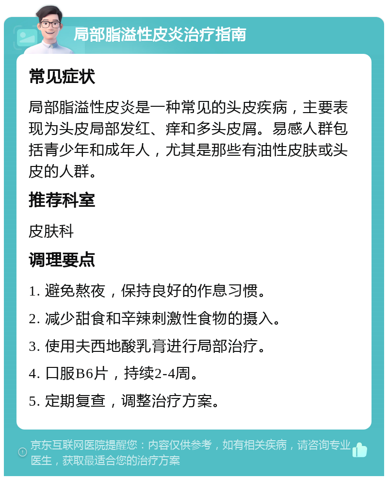 局部脂溢性皮炎治疗指南 常见症状 局部脂溢性皮炎是一种常见的头皮疾病，主要表现为头皮局部发红、痒和多头皮屑。易感人群包括青少年和成年人，尤其是那些有油性皮肤或头皮的人群。 推荐科室 皮肤科 调理要点 1. 避免熬夜，保持良好的作息习惯。 2. 减少甜食和辛辣刺激性食物的摄入。 3. 使用夫西地酸乳膏进行局部治疗。 4. 口服B6片，持续2-4周。 5. 定期复查，调整治疗方案。