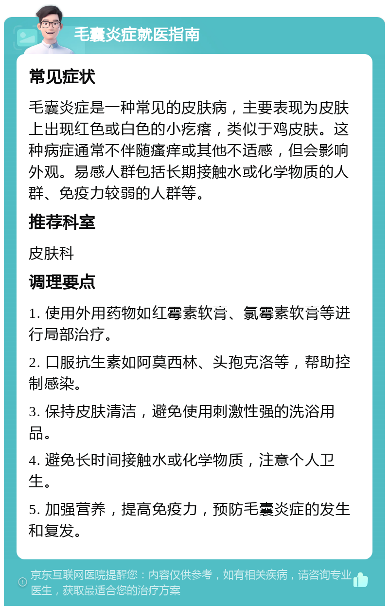 毛囊炎症就医指南 常见症状 毛囊炎症是一种常见的皮肤病，主要表现为皮肤上出现红色或白色的小疙瘩，类似于鸡皮肤。这种病症通常不伴随瘙痒或其他不适感，但会影响外观。易感人群包括长期接触水或化学物质的人群、免疫力较弱的人群等。 推荐科室 皮肤科 调理要点 1. 使用外用药物如红霉素软膏、氯霉素软膏等进行局部治疗。 2. 口服抗生素如阿莫西林、头孢克洛等，帮助控制感染。 3. 保持皮肤清洁，避免使用刺激性强的洗浴用品。 4. 避免长时间接触水或化学物质，注意个人卫生。 5. 加强营养，提高免疫力，预防毛囊炎症的发生和复发。