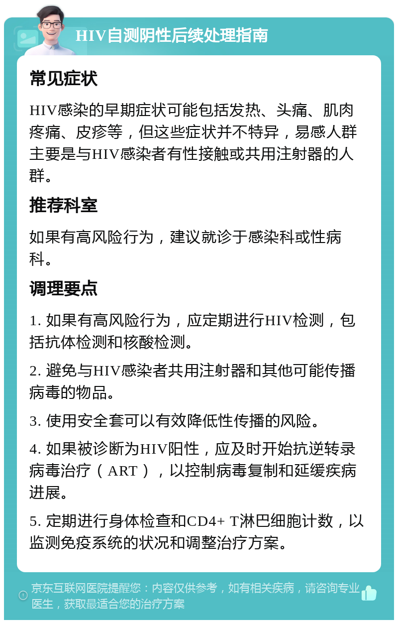 HIV自测阴性后续处理指南 常见症状 HIV感染的早期症状可能包括发热、头痛、肌肉疼痛、皮疹等，但这些症状并不特异，易感人群主要是与HIV感染者有性接触或共用注射器的人群。 推荐科室 如果有高风险行为，建议就诊于感染科或性病科。 调理要点 1. 如果有高风险行为，应定期进行HIV检测，包括抗体检测和核酸检测。 2. 避免与HIV感染者共用注射器和其他可能传播病毒的物品。 3. 使用安全套可以有效降低性传播的风险。 4. 如果被诊断为HIV阳性，应及时开始抗逆转录病毒治疗（ART），以控制病毒复制和延缓疾病进展。 5. 定期进行身体检查和CD4+ T淋巴细胞计数，以监测免疫系统的状况和调整治疗方案。