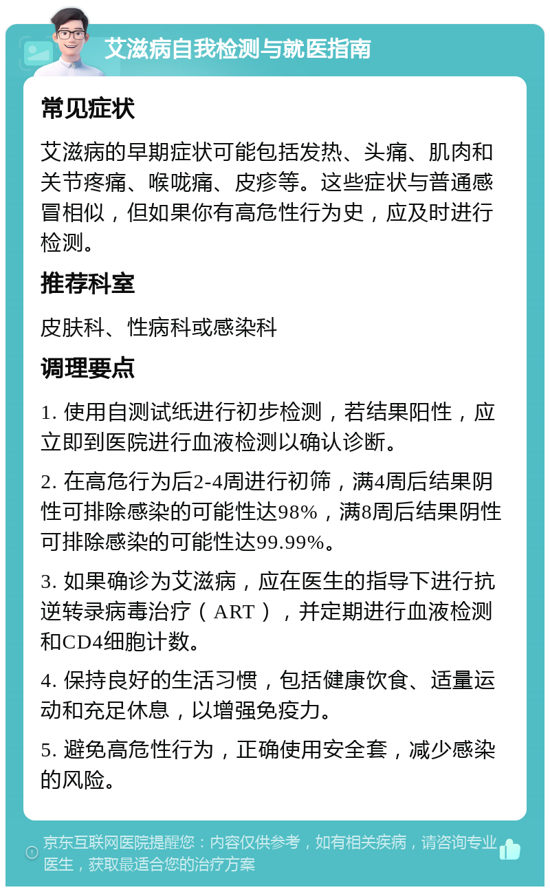 艾滋病自我检测与就医指南 常见症状 艾滋病的早期症状可能包括发热、头痛、肌肉和关节疼痛、喉咙痛、皮疹等。这些症状与普通感冒相似，但如果你有高危性行为史，应及时进行检测。 推荐科室 皮肤科、性病科或感染科 调理要点 1. 使用自测试纸进行初步检测，若结果阳性，应立即到医院进行血液检测以确认诊断。 2. 在高危行为后2-4周进行初筛，满4周后结果阴性可排除感染的可能性达98%，满8周后结果阴性可排除感染的可能性达99.99%。 3. 如果确诊为艾滋病，应在医生的指导下进行抗逆转录病毒治疗（ART），并定期进行血液检测和CD4细胞计数。 4. 保持良好的生活习惯，包括健康饮食、适量运动和充足休息，以增强免疫力。 5. 避免高危性行为，正确使用安全套，减少感染的风险。