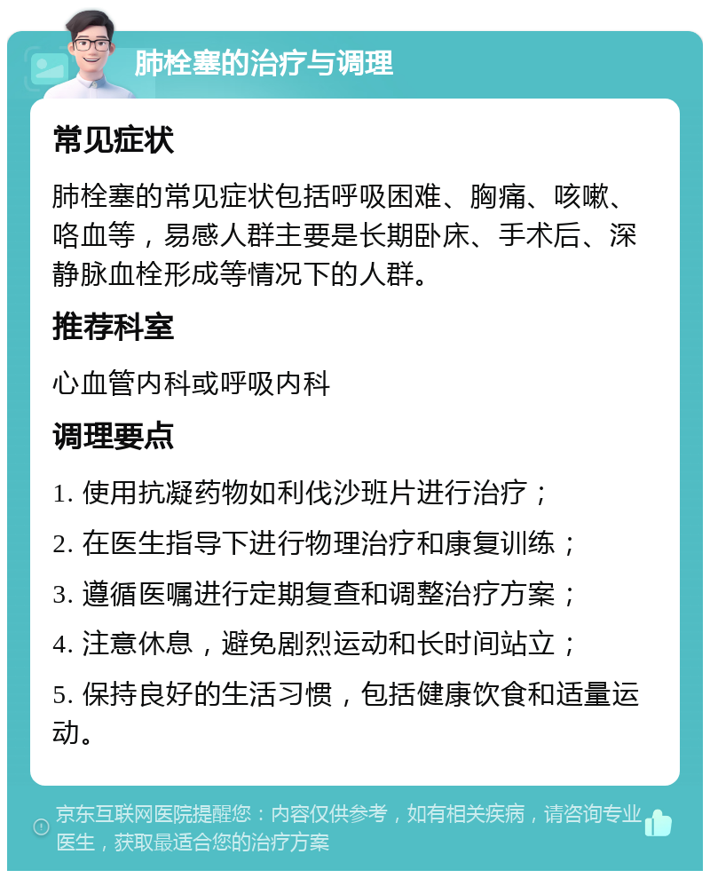 肺栓塞的治疗与调理 常见症状 肺栓塞的常见症状包括呼吸困难、胸痛、咳嗽、咯血等，易感人群主要是长期卧床、手术后、深静脉血栓形成等情况下的人群。 推荐科室 心血管内科或呼吸内科 调理要点 1. 使用抗凝药物如利伐沙班片进行治疗； 2. 在医生指导下进行物理治疗和康复训练； 3. 遵循医嘱进行定期复查和调整治疗方案； 4. 注意休息，避免剧烈运动和长时间站立； 5. 保持良好的生活习惯，包括健康饮食和适量运动。