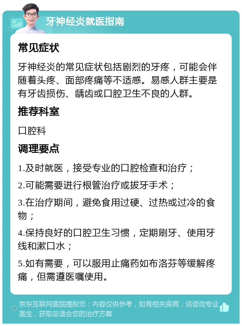 牙神经炎就医指南 常见症状 牙神经炎的常见症状包括剧烈的牙疼，可能会伴随着头疼、面部疼痛等不适感。易感人群主要是有牙齿损伤、龋齿或口腔卫生不良的人群。 推荐科室 口腔科 调理要点 1.及时就医，接受专业的口腔检查和治疗； 2.可能需要进行根管治疗或拔牙手术； 3.在治疗期间，避免食用过硬、过热或过冷的食物； 4.保持良好的口腔卫生习惯，定期刷牙、使用牙线和漱口水； 5.如有需要，可以服用止痛药如布洛芬等缓解疼痛，但需遵医嘱使用。