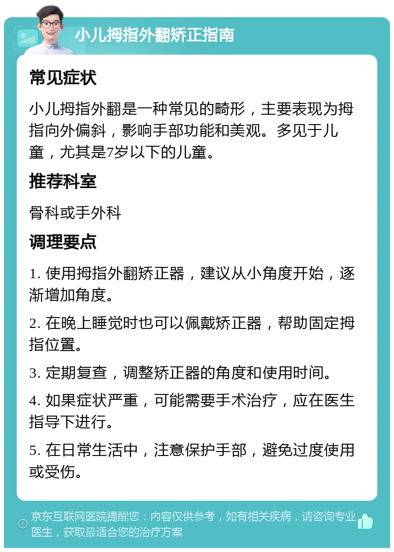 小儿拇指外翻矫正指南 常见症状 小儿拇指外翻是一种常见的畸形，主要表现为拇指向外偏斜，影响手部功能和美观。多见于儿童，尤其是7岁以下的儿童。 推荐科室 骨科或手外科 调理要点 1. 使用拇指外翻矫正器，建议从小角度开始，逐渐增加角度。 2. 在晚上睡觉时也可以佩戴矫正器，帮助固定拇指位置。 3. 定期复查，调整矫正器的角度和使用时间。 4. 如果症状严重，可能需要手术治疗，应在医生指导下进行。 5. 在日常生活中，注意保护手部，避免过度使用或受伤。