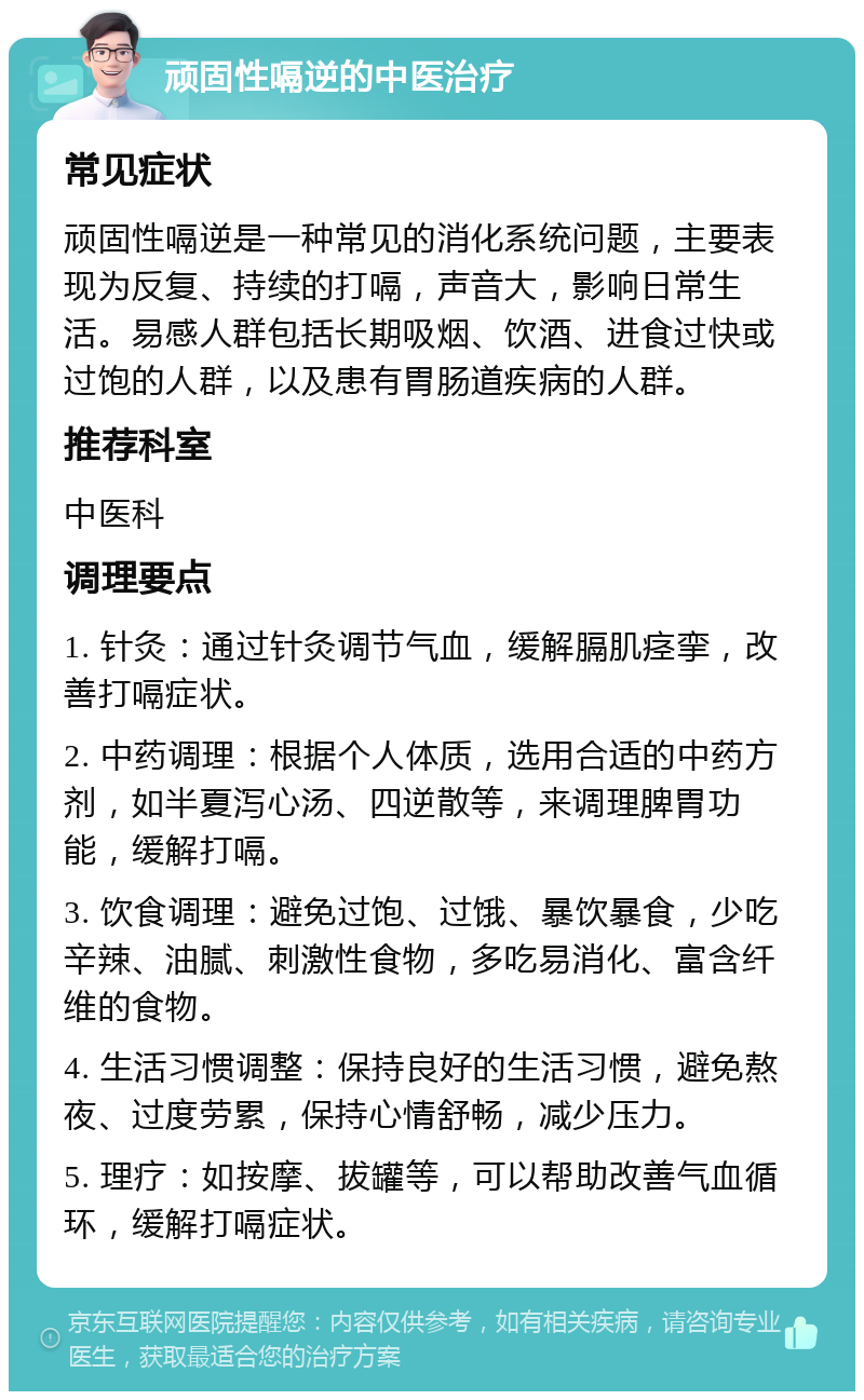 顽固性嗝逆的中医治疗 常见症状 顽固性嗝逆是一种常见的消化系统问题，主要表现为反复、持续的打嗝，声音大，影响日常生活。易感人群包括长期吸烟、饮酒、进食过快或过饱的人群，以及患有胃肠道疾病的人群。 推荐科室 中医科 调理要点 1. 针灸：通过针灸调节气血，缓解膈肌痉挛，改善打嗝症状。 2. 中药调理：根据个人体质，选用合适的中药方剂，如半夏泻心汤、四逆散等，来调理脾胃功能，缓解打嗝。 3. 饮食调理：避免过饱、过饿、暴饮暴食，少吃辛辣、油腻、刺激性食物，多吃易消化、富含纤维的食物。 4. 生活习惯调整：保持良好的生活习惯，避免熬夜、过度劳累，保持心情舒畅，减少压力。 5. 理疗：如按摩、拔罐等，可以帮助改善气血循环，缓解打嗝症状。