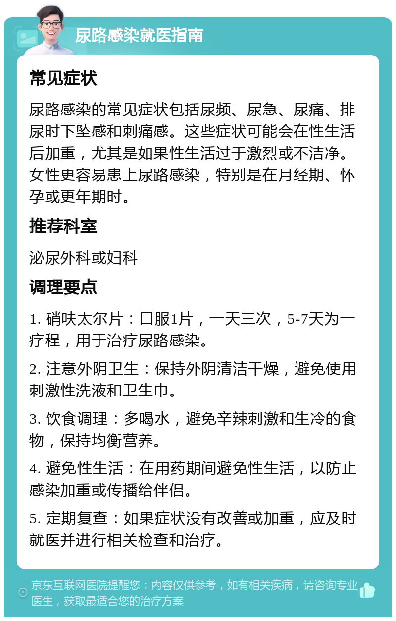 尿路感染就医指南 常见症状 尿路感染的常见症状包括尿频、尿急、尿痛、排尿时下坠感和刺痛感。这些症状可能会在性生活后加重，尤其是如果性生活过于激烈或不洁净。女性更容易患上尿路感染，特别是在月经期、怀孕或更年期时。 推荐科室 泌尿外科或妇科 调理要点 1. 硝呋太尔片：口服1片，一天三次，5-7天为一疗程，用于治疗尿路感染。 2. 注意外阴卫生：保持外阴清洁干燥，避免使用刺激性洗液和卫生巾。 3. 饮食调理：多喝水，避免辛辣刺激和生冷的食物，保持均衡营养。 4. 避免性生活：在用药期间避免性生活，以防止感染加重或传播给伴侣。 5. 定期复查：如果症状没有改善或加重，应及时就医并进行相关检查和治疗。