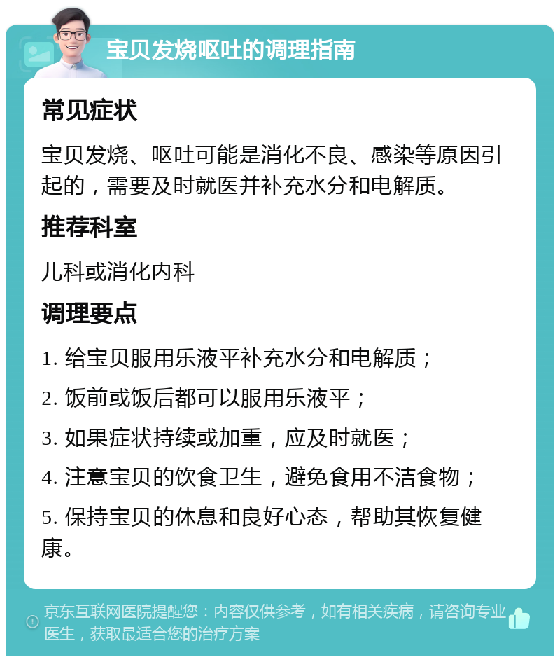 宝贝发烧呕吐的调理指南 常见症状 宝贝发烧、呕吐可能是消化不良、感染等原因引起的，需要及时就医并补充水分和电解质。 推荐科室 儿科或消化内科 调理要点 1. 给宝贝服用乐液平补充水分和电解质； 2. 饭前或饭后都可以服用乐液平； 3. 如果症状持续或加重，应及时就医； 4. 注意宝贝的饮食卫生，避免食用不洁食物； 5. 保持宝贝的休息和良好心态，帮助其恢复健康。