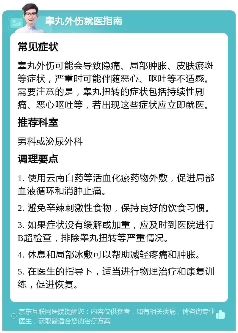 睾丸外伤就医指南 常见症状 睾丸外伤可能会导致隐痛、局部肿胀、皮肤瘀斑等症状，严重时可能伴随恶心、呕吐等不适感。需要注意的是，睾丸扭转的症状包括持续性剧痛、恶心呕吐等，若出现这些症状应立即就医。 推荐科室 男科或泌尿外科 调理要点 1. 使用云南白药等活血化瘀药物外敷，促进局部血液循环和消肿止痛。 2. 避免辛辣刺激性食物，保持良好的饮食习惯。 3. 如果症状没有缓解或加重，应及时到医院进行B超检查，排除睾丸扭转等严重情况。 4. 休息和局部冰敷可以帮助减轻疼痛和肿胀。 5. 在医生的指导下，适当进行物理治疗和康复训练，促进恢复。