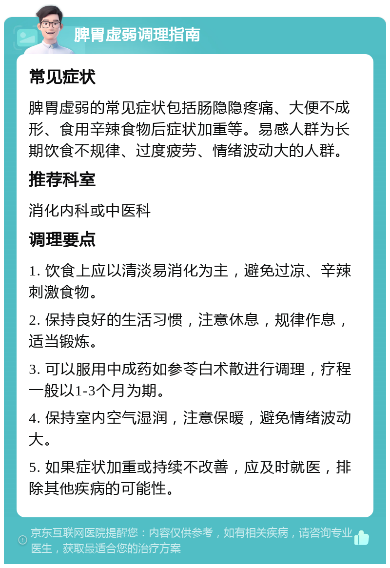 脾胃虚弱调理指南 常见症状 脾胃虚弱的常见症状包括肠隐隐疼痛、大便不成形、食用辛辣食物后症状加重等。易感人群为长期饮食不规律、过度疲劳、情绪波动大的人群。 推荐科室 消化内科或中医科 调理要点 1. 饮食上应以清淡易消化为主，避免过凉、辛辣刺激食物。 2. 保持良好的生活习惯，注意休息，规律作息，适当锻炼。 3. 可以服用中成药如参苓白术散进行调理，疗程一般以1-3个月为期。 4. 保持室内空气湿润，注意保暖，避免情绪波动大。 5. 如果症状加重或持续不改善，应及时就医，排除其他疾病的可能性。