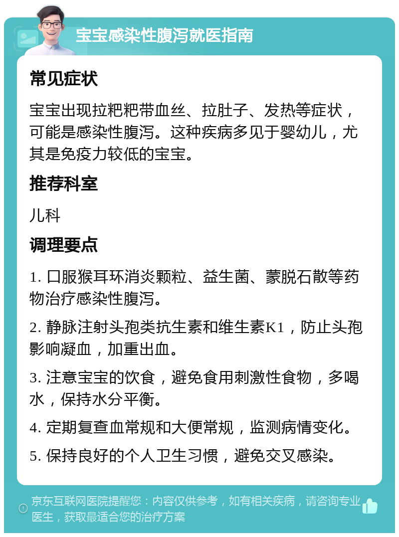 宝宝感染性腹泻就医指南 常见症状 宝宝出现拉粑粑带血丝、拉肚子、发热等症状，可能是感染性腹泻。这种疾病多见于婴幼儿，尤其是免疫力较低的宝宝。 推荐科室 儿科 调理要点 1. 口服猴耳环消炎颗粒、益生菌、蒙脱石散等药物治疗感染性腹泻。 2. 静脉注射头孢类抗生素和维生素K1，防止头孢影响凝血，加重出血。 3. 注意宝宝的饮食，避免食用刺激性食物，多喝水，保持水分平衡。 4. 定期复查血常规和大便常规，监测病情变化。 5. 保持良好的个人卫生习惯，避免交叉感染。