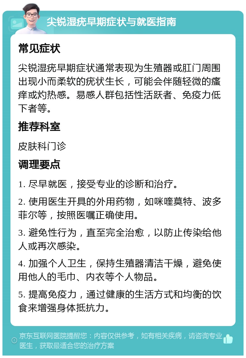 尖锐湿疣早期症状与就医指南 常见症状 尖锐湿疣早期症状通常表现为生殖器或肛门周围出现小而柔软的疣状生长，可能会伴随轻微的瘙痒或灼热感。易感人群包括性活跃者、免疫力低下者等。 推荐科室 皮肤科门诊 调理要点 1. 尽早就医，接受专业的诊断和治疗。 2. 使用医生开具的外用药物，如咪喹莫特、波多菲尔等，按照医嘱正确使用。 3. 避免性行为，直至完全治愈，以防止传染给他人或再次感染。 4. 加强个人卫生，保持生殖器清洁干燥，避免使用他人的毛巾、内衣等个人物品。 5. 提高免疫力，通过健康的生活方式和均衡的饮食来增强身体抵抗力。