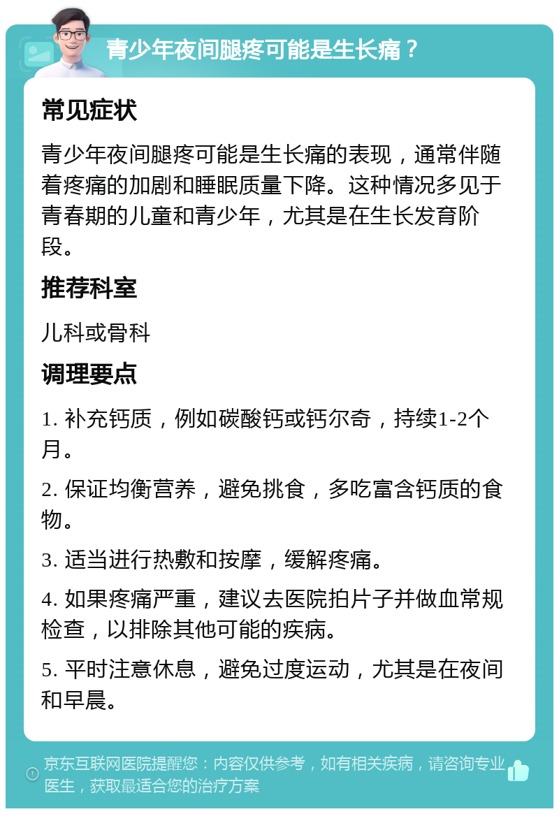 青少年夜间腿疼可能是生长痛？ 常见症状 青少年夜间腿疼可能是生长痛的表现，通常伴随着疼痛的加剧和睡眠质量下降。这种情况多见于青春期的儿童和青少年，尤其是在生长发育阶段。 推荐科室 儿科或骨科 调理要点 1. 补充钙质，例如碳酸钙或钙尔奇，持续1-2个月。 2. 保证均衡营养，避免挑食，多吃富含钙质的食物。 3. 适当进行热敷和按摩，缓解疼痛。 4. 如果疼痛严重，建议去医院拍片子并做血常规检查，以排除其他可能的疾病。 5. 平时注意休息，避免过度运动，尤其是在夜间和早晨。