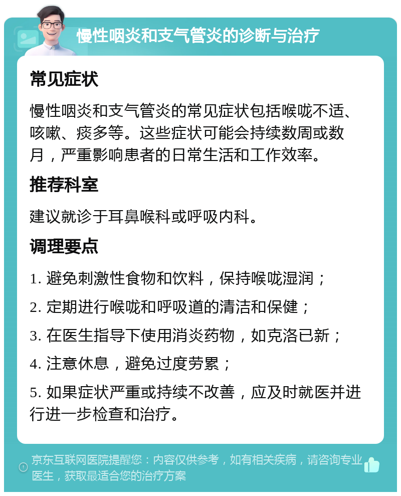 慢性咽炎和支气管炎的诊断与治疗 常见症状 慢性咽炎和支气管炎的常见症状包括喉咙不适、咳嗽、痰多等。这些症状可能会持续数周或数月，严重影响患者的日常生活和工作效率。 推荐科室 建议就诊于耳鼻喉科或呼吸内科。 调理要点 1. 避免刺激性食物和饮料，保持喉咙湿润； 2. 定期进行喉咙和呼吸道的清洁和保健； 3. 在医生指导下使用消炎药物，如克洛已新； 4. 注意休息，避免过度劳累； 5. 如果症状严重或持续不改善，应及时就医并进行进一步检查和治疗。