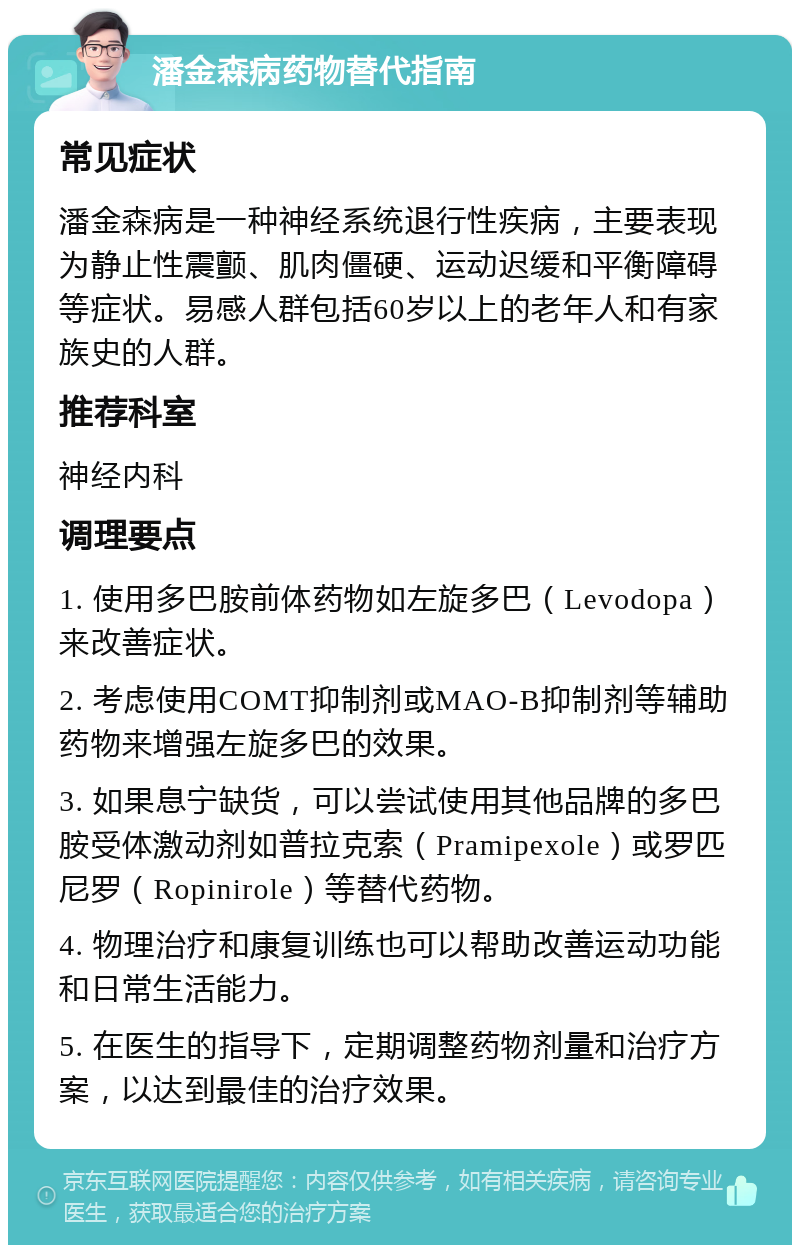 潘金森病药物替代指南 常见症状 潘金森病是一种神经系统退行性疾病，主要表现为静止性震颤、肌肉僵硬、运动迟缓和平衡障碍等症状。易感人群包括60岁以上的老年人和有家族史的人群。 推荐科室 神经内科 调理要点 1. 使用多巴胺前体药物如左旋多巴（Levodopa）来改善症状。 2. 考虑使用COMT抑制剂或MAO-B抑制剂等辅助药物来增强左旋多巴的效果。 3. 如果息宁缺货，可以尝试使用其他品牌的多巴胺受体激动剂如普拉克索（Pramipexole）或罗匹尼罗（Ropinirole）等替代药物。 4. 物理治疗和康复训练也可以帮助改善运动功能和日常生活能力。 5. 在医生的指导下，定期调整药物剂量和治疗方案，以达到最佳的治疗效果。