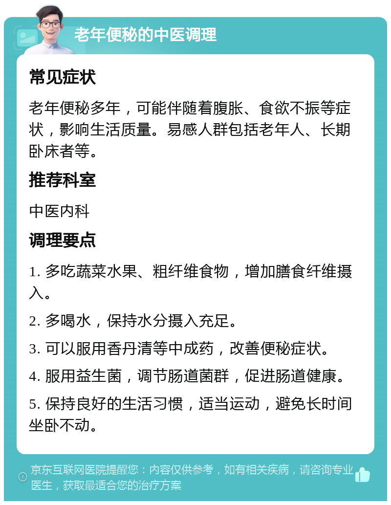 老年便秘的中医调理 常见症状 老年便秘多年，可能伴随着腹胀、食欲不振等症状，影响生活质量。易感人群包括老年人、长期卧床者等。 推荐科室 中医内科 调理要点 1. 多吃蔬菜水果、粗纤维食物，增加膳食纤维摄入。 2. 多喝水，保持水分摄入充足。 3. 可以服用香丹清等中成药，改善便秘症状。 4. 服用益生菌，调节肠道菌群，促进肠道健康。 5. 保持良好的生活习惯，适当运动，避免长时间坐卧不动。