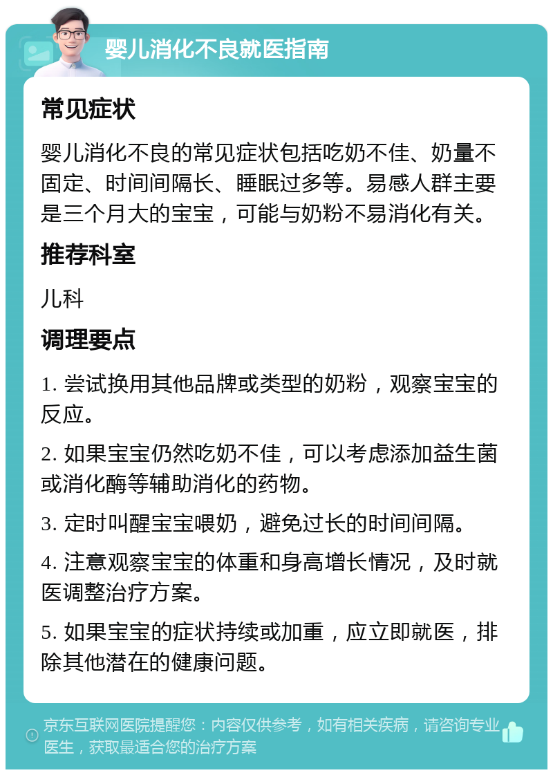 婴儿消化不良就医指南 常见症状 婴儿消化不良的常见症状包括吃奶不佳、奶量不固定、时间间隔长、睡眠过多等。易感人群主要是三个月大的宝宝，可能与奶粉不易消化有关。 推荐科室 儿科 调理要点 1. 尝试换用其他品牌或类型的奶粉，观察宝宝的反应。 2. 如果宝宝仍然吃奶不佳，可以考虑添加益生菌或消化酶等辅助消化的药物。 3. 定时叫醒宝宝喂奶，避免过长的时间间隔。 4. 注意观察宝宝的体重和身高增长情况，及时就医调整治疗方案。 5. 如果宝宝的症状持续或加重，应立即就医，排除其他潜在的健康问题。