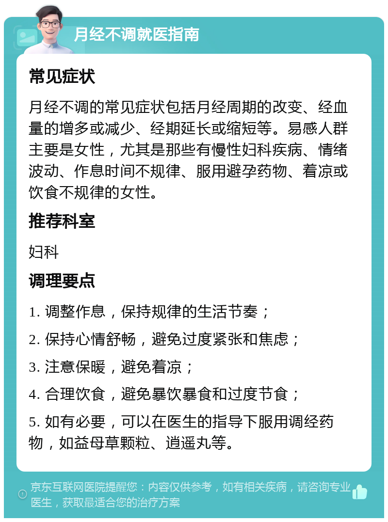 月经不调就医指南 常见症状 月经不调的常见症状包括月经周期的改变、经血量的增多或减少、经期延长或缩短等。易感人群主要是女性，尤其是那些有慢性妇科疾病、情绪波动、作息时间不规律、服用避孕药物、着凉或饮食不规律的女性。 推荐科室 妇科 调理要点 1. 调整作息，保持规律的生活节奏； 2. 保持心情舒畅，避免过度紧张和焦虑； 3. 注意保暖，避免着凉； 4. 合理饮食，避免暴饮暴食和过度节食； 5. 如有必要，可以在医生的指导下服用调经药物，如益母草颗粒、逍遥丸等。