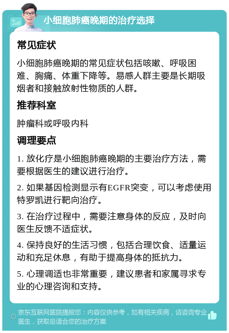 小细胞肺癌晚期的治疗选择 常见症状 小细胞肺癌晚期的常见症状包括咳嗽、呼吸困难、胸痛、体重下降等。易感人群主要是长期吸烟者和接触放射性物质的人群。 推荐科室 肿瘤科或呼吸内科 调理要点 1. 放化疗是小细胞肺癌晚期的主要治疗方法，需要根据医生的建议进行治疗。 2. 如果基因检测显示有EGFR突变，可以考虑使用特罗凯进行靶向治疗。 3. 在治疗过程中，需要注意身体的反应，及时向医生反馈不适症状。 4. 保持良好的生活习惯，包括合理饮食、适量运动和充足休息，有助于提高身体的抵抗力。 5. 心理调适也非常重要，建议患者和家属寻求专业的心理咨询和支持。