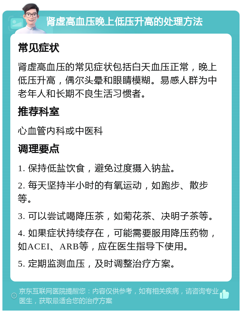 肾虚高血压晚上低压升高的处理方法 常见症状 肾虚高血压的常见症状包括白天血压正常，晚上低压升高，偶尔头晕和眼睛模糊。易感人群为中老年人和长期不良生活习惯者。 推荐科室 心血管内科或中医科 调理要点 1. 保持低盐饮食，避免过度摄入钠盐。 2. 每天坚持半小时的有氧运动，如跑步、散步等。 3. 可以尝试喝降压茶，如菊花茶、决明子茶等。 4. 如果症状持续存在，可能需要服用降压药物，如ACEI、ARB等，应在医生指导下使用。 5. 定期监测血压，及时调整治疗方案。