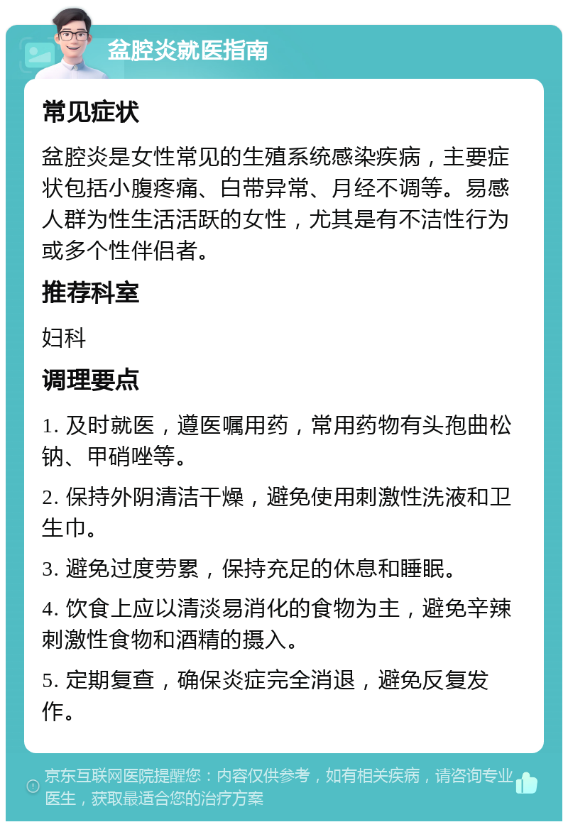 盆腔炎就医指南 常见症状 盆腔炎是女性常见的生殖系统感染疾病，主要症状包括小腹疼痛、白带异常、月经不调等。易感人群为性生活活跃的女性，尤其是有不洁性行为或多个性伴侣者。 推荐科室 妇科 调理要点 1. 及时就医，遵医嘱用药，常用药物有头孢曲松钠、甲硝唑等。 2. 保持外阴清洁干燥，避免使用刺激性洗液和卫生巾。 3. 避免过度劳累，保持充足的休息和睡眠。 4. 饮食上应以清淡易消化的食物为主，避免辛辣刺激性食物和酒精的摄入。 5. 定期复查，确保炎症完全消退，避免反复发作。