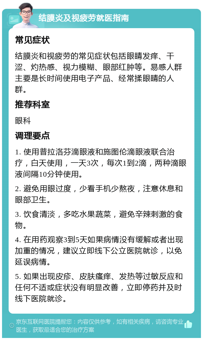 结膜炎及视疲劳就医指南 常见症状 结膜炎和视疲劳的常见症状包括眼睛发痒、干涩、灼热感、视力模糊、眼部红肿等。易感人群主要是长时间使用电子产品、经常揉眼睛的人群。 推荐科室 眼科 调理要点 1. 使用普拉洛芬滴眼液和施图伦滴眼液联合治疗，白天使用，一天3次，每次1到2滴，两种滴眼液间隔10分钟使用。 2. 避免用眼过度，少看手机少熬夜，注意休息和眼部卫生。 3. 饮食清淡，多吃水果蔬菜，避免辛辣刺激的食物。 4. 在用药观察3到5天如果病情没有缓解或者出现加重的情况，建议立即线下公立医院就诊，以免延误病情。 5. 如果出现皮疹、皮肤瘙痒、发热等过敏反应和任何不适或症状没有明显改善，立即停药并及时线下医院就诊。