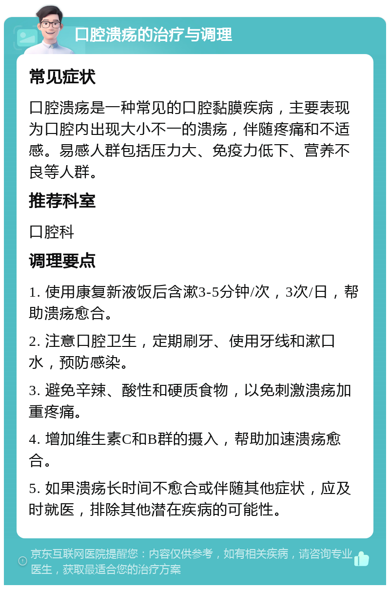 口腔溃疡的治疗与调理 常见症状 口腔溃疡是一种常见的口腔黏膜疾病，主要表现为口腔内出现大小不一的溃疡，伴随疼痛和不适感。易感人群包括压力大、免疫力低下、营养不良等人群。 推荐科室 口腔科 调理要点 1. 使用康复新液饭后含漱3-5分钟/次，3次/日，帮助溃疡愈合。 2. 注意口腔卫生，定期刷牙、使用牙线和漱口水，预防感染。 3. 避免辛辣、酸性和硬质食物，以免刺激溃疡加重疼痛。 4. 增加维生素C和B群的摄入，帮助加速溃疡愈合。 5. 如果溃疡长时间不愈合或伴随其他症状，应及时就医，排除其他潜在疾病的可能性。