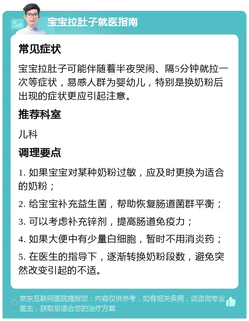 宝宝拉肚子就医指南 常见症状 宝宝拉肚子可能伴随着半夜哭闹、隔5分钟就拉一次等症状，易感人群为婴幼儿，特别是换奶粉后出现的症状更应引起注意。 推荐科室 儿科 调理要点 1. 如果宝宝对某种奶粉过敏，应及时更换为适合的奶粉； 2. 给宝宝补充益生菌，帮助恢复肠道菌群平衡； 3. 可以考虑补充锌剂，提高肠道免疫力； 4. 如果大便中有少量白细胞，暂时不用消炎药； 5. 在医生的指导下，逐渐转换奶粉段数，避免突然改变引起的不适。