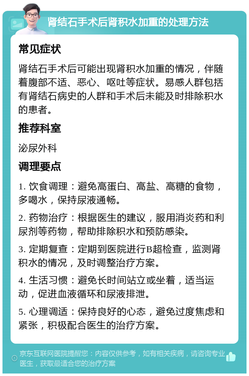 肾结石手术后肾积水加重的处理方法 常见症状 肾结石手术后可能出现肾积水加重的情况，伴随着腹部不适、恶心、呕吐等症状。易感人群包括有肾结石病史的人群和手术后未能及时排除积水的患者。 推荐科室 泌尿外科 调理要点 1. 饮食调理：避免高蛋白、高盐、高糖的食物，多喝水，保持尿液通畅。 2. 药物治疗：根据医生的建议，服用消炎药和利尿剂等药物，帮助排除积水和预防感染。 3. 定期复查：定期到医院进行B超检查，监测肾积水的情况，及时调整治疗方案。 4. 生活习惯：避免长时间站立或坐着，适当运动，促进血液循环和尿液排泄。 5. 心理调适：保持良好的心态，避免过度焦虑和紧张，积极配合医生的治疗方案。