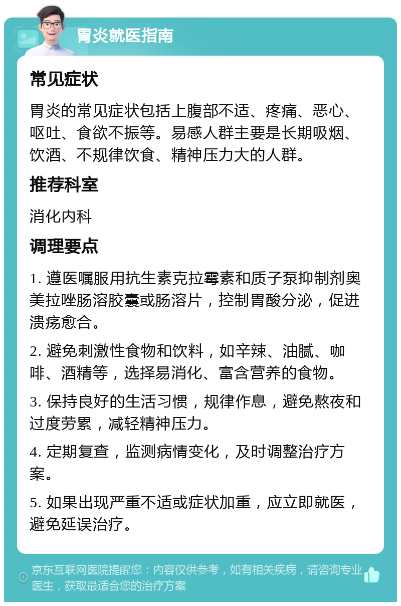 胃炎就医指南 常见症状 胃炎的常见症状包括上腹部不适、疼痛、恶心、呕吐、食欲不振等。易感人群主要是长期吸烟、饮酒、不规律饮食、精神压力大的人群。 推荐科室 消化内科 调理要点 1. 遵医嘱服用抗生素克拉霉素和质子泵抑制剂奥美拉唑肠溶胶囊或肠溶片，控制胃酸分泌，促进溃疡愈合。 2. 避免刺激性食物和饮料，如辛辣、油腻、咖啡、酒精等，选择易消化、富含营养的食物。 3. 保持良好的生活习惯，规律作息，避免熬夜和过度劳累，减轻精神压力。 4. 定期复查，监测病情变化，及时调整治疗方案。 5. 如果出现严重不适或症状加重，应立即就医，避免延误治疗。