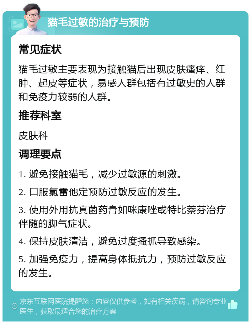 猫毛过敏的治疗与预防 常见症状 猫毛过敏主要表现为接触猫后出现皮肤瘙痒、红肿、起皮等症状，易感人群包括有过敏史的人群和免疫力较弱的人群。 推荐科室 皮肤科 调理要点 1. 避免接触猫毛，减少过敏源的刺激。 2. 口服氯雷他定预防过敏反应的发生。 3. 使用外用抗真菌药膏如咪康唑或特比萘芬治疗伴随的脚气症状。 4. 保持皮肤清洁，避免过度搔抓导致感染。 5. 加强免疫力，提高身体抵抗力，预防过敏反应的发生。