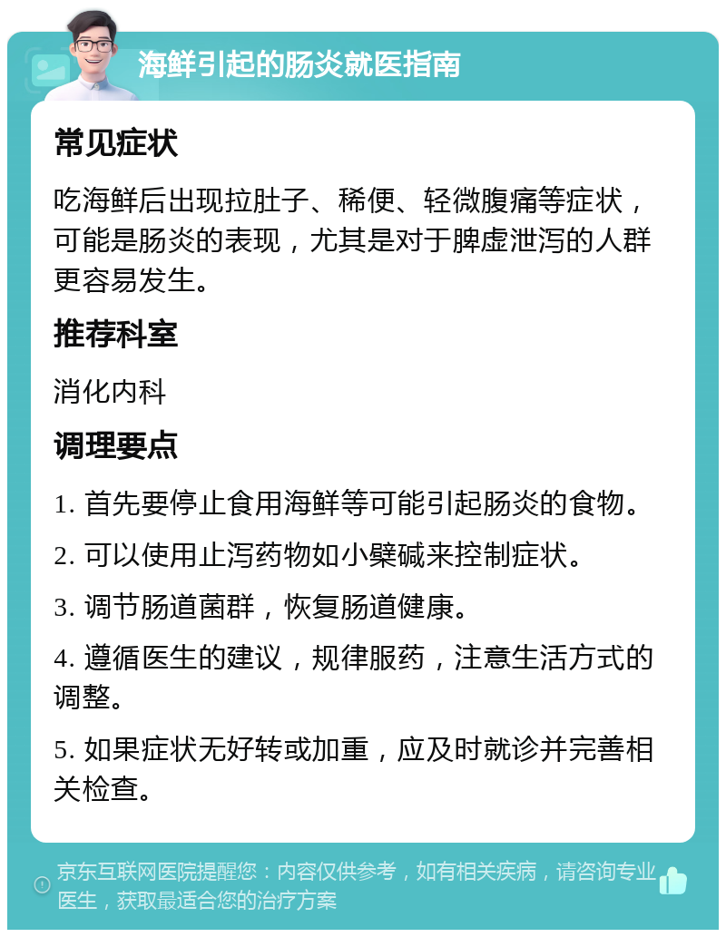 海鲜引起的肠炎就医指南 常见症状 吃海鲜后出现拉肚子、稀便、轻微腹痛等症状，可能是肠炎的表现，尤其是对于脾虚泄泻的人群更容易发生。 推荐科室 消化内科 调理要点 1. 首先要停止食用海鲜等可能引起肠炎的食物。 2. 可以使用止泻药物如小檗碱来控制症状。 3. 调节肠道菌群，恢复肠道健康。 4. 遵循医生的建议，规律服药，注意生活方式的调整。 5. 如果症状无好转或加重，应及时就诊并完善相关检查。