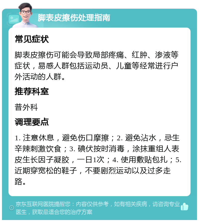 脚表皮擦伤处理指南 常见症状 脚表皮擦伤可能会导致局部疼痛、红肿、渗液等症状，易感人群包括运动员、儿童等经常进行户外活动的人群。 推荐科室 普外科 调理要点 1. 注意休息，避免伤口摩擦；2. 避免沾水，忌生辛辣刺激饮食；3. 碘伏按时消毒，涂抹重组人表皮生长因子凝胶，一日1次；4. 使用敷贴包扎；5. 近期穿宽松的鞋子，不要剧烈运动以及过多走路。