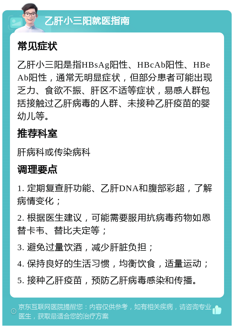 乙肝小三阳就医指南 常见症状 乙肝小三阳是指HBsAg阳性、HBcAb阳性、HBeAb阳性，通常无明显症状，但部分患者可能出现乏力、食欲不振、肝区不适等症状，易感人群包括接触过乙肝病毒的人群、未接种乙肝疫苗的婴幼儿等。 推荐科室 肝病科或传染病科 调理要点 1. 定期复查肝功能、乙肝DNA和腹部彩超，了解病情变化； 2. 根据医生建议，可能需要服用抗病毒药物如恩替卡韦、替比夫定等； 3. 避免过量饮酒，减少肝脏负担； 4. 保持良好的生活习惯，均衡饮食，适量运动； 5. 接种乙肝疫苗，预防乙肝病毒感染和传播。