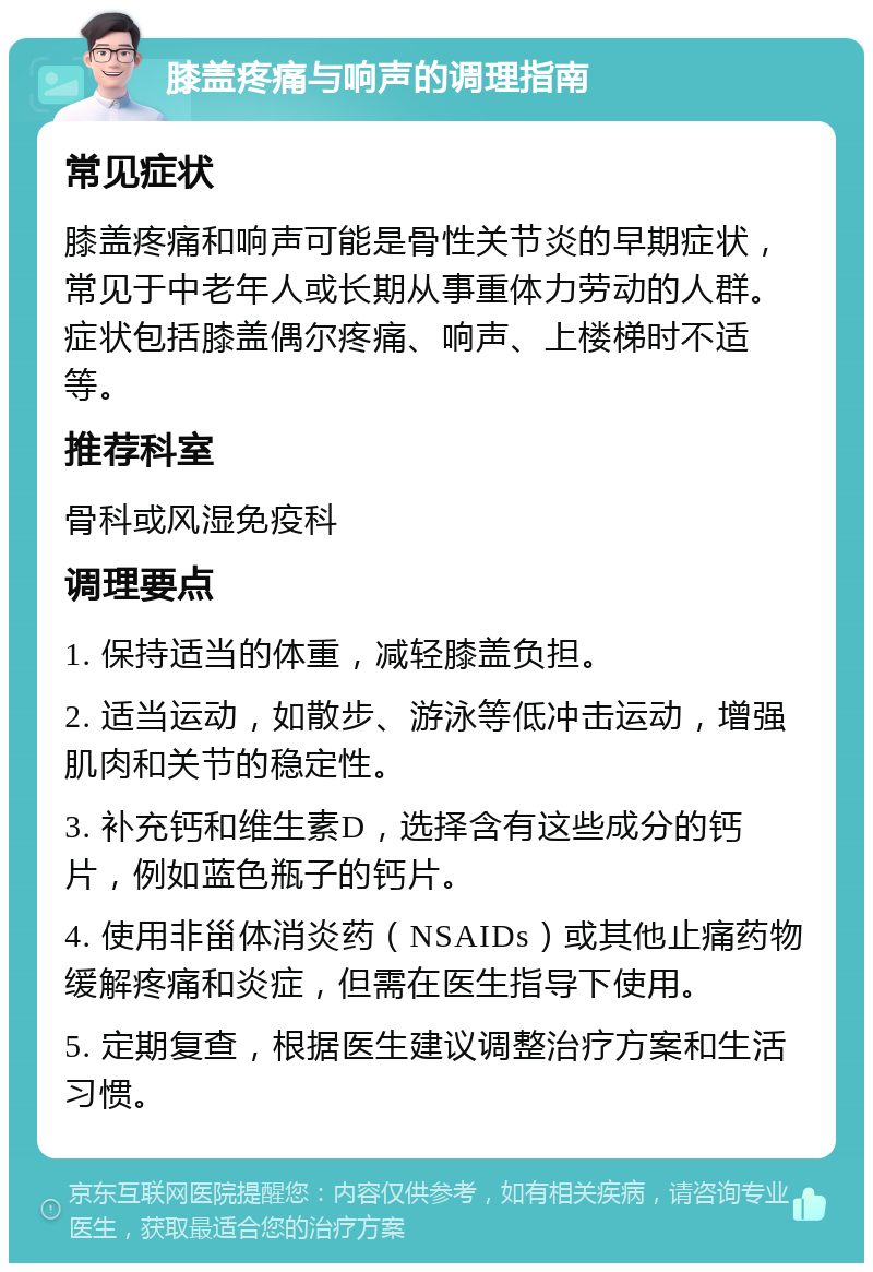 膝盖疼痛与响声的调理指南 常见症状 膝盖疼痛和响声可能是骨性关节炎的早期症状，常见于中老年人或长期从事重体力劳动的人群。症状包括膝盖偶尔疼痛、响声、上楼梯时不适等。 推荐科室 骨科或风湿免疫科 调理要点 1. 保持适当的体重，减轻膝盖负担。 2. 适当运动，如散步、游泳等低冲击运动，增强肌肉和关节的稳定性。 3. 补充钙和维生素D，选择含有这些成分的钙片，例如蓝色瓶子的钙片。 4. 使用非甾体消炎药（NSAIDs）或其他止痛药物缓解疼痛和炎症，但需在医生指导下使用。 5. 定期复查，根据医生建议调整治疗方案和生活习惯。